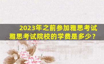 2023年之前参加雅思考试 雅思考试院校的学费是多少？